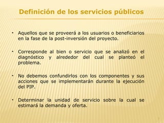 7
Definición de los servicios públicos
• Aquellos que se proveerá a los usuarios o beneficiarios
en la fase de la post-inversión del proyecto.
• Corresponde al bien o servicio que se analizó en el
diagnóstico y alrededor del cual se planteó el
problema.
• No debemos confundirlos con los componentes y sus
acciones que se implementarán durante la ejecución
del PIP.
• Determinar la unidad de servicio sobre la cual se
estimará la demanda y oferta.
 