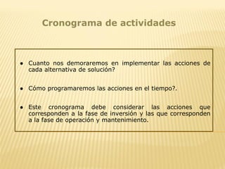 Cronograma de actividades
● Cuanto nos demoraremos en implementar las acciones de
cada alternativa de solución?
● Cómo programaremos las acciones en el tiempo?.
● Este cronograma debe considerar las acciones que
corresponden a la fase de inversión y las que corresponden
a la fase de operación y mantenimiento.
 