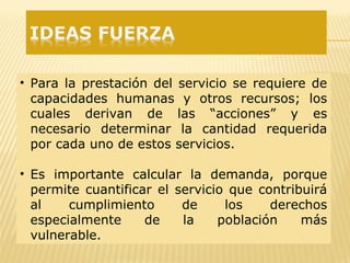 • Para la prestación del servicio se requiere de
capacidades humanas y otros recursos; los
cuales derivan de las “acciones” y es
necesario determinar la cantidad requerida
por cada uno de estos servicios.
• Es importante calcular la demanda, porque
permite cuantificar el servicio que contribuirá
al cumplimiento de los derechos
especialmente de la población más
vulnerable.
 