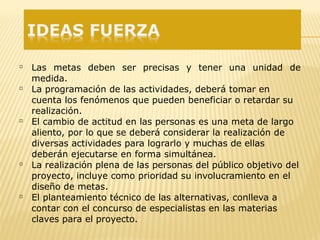  Las metas deben ser precisas y tener una unidad de
medida.
 La programación de las actividades, deberá tomar en
cuenta los fenómenos que pueden beneficiar o retardar su
realización.
 El cambio de actitud en las personas es una meta de largo
aliento, por lo que se deberá considerar la realización de
diversas actividades para lograrlo y muchas de ellas
deberán ejecutarse en forma simultánea.
 La realización plena de las personas del público objetivo del
proyecto, incluye como prioridad su involucramiento en el
diseño de metas.
 El planteamiento técnico de las alternativas, conlleva a
contar con el concurso de especialistas en las materias
claves para el proyecto.
 
