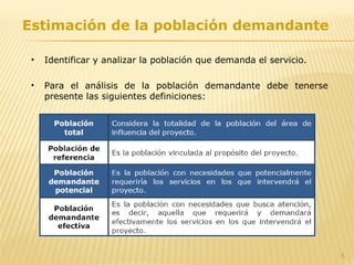 8
Estimación de la población demandante
• Identificar y analizar la población que demanda el servicio.
• Para el análisis de la población demandante debe tenerse
presente las siguientes definiciones:
 