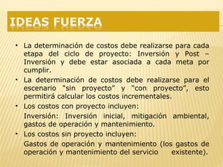 • La determinación de costos debe realizarse para cada
etapa del ciclo de proyecto: Inversión y Post –
Inversión y debe estar asociada a cada meta por
cumplir.
• La determinación de costos debe realizarse para el
escenario “sin proyecto” y “con proyecto”, esto
permitirá calcular los costos incrementales.
• Los costos con proyecto incluyen:
Inversión: Inversión inicial, mitigación ambiental,
gastos de operación y mantenimiento.
• Los costos sin proyecto incluyen:
Gastos de operación y mantenimiento (los gastos de
operación y mantenimiento del servicio existente).
 