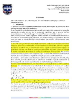 UNIVERSIDADMAYOR DE SAN SIMON
AlbaNayeli CayoPoma
Mgr. José RamiroZapata Barrientos
Producción II
Semestre 1/2021
¡MORIR ANTES QUE ESCLAVOS VIVIR!
La Demanda
“Que nada nos defina. Que nada nos sujete. Que sea la libertad nuestra propia sustancia”
Simone de Beauvoir
1. Introducción
La demanda es la solicitudparaadquirir algo. En economía, la demanda es la cantidad total de un
bien o servicio que la gente desea adquirir.
El significadode demandaabarcaunaampliagamade bienesyservicios quepuedenseradquiridos
a precios de mercado, bien sea por un consumidor específico o por el conjunto total de
consumidores en un determinado lugar, a fin de satisfacer sus necesidades y deseos.
Estos bienes y servicios puedenenglobar la práctica totalidad de la producción humanacomo la
alimentación, medios de transporte, educación, ocio, medicamentosy un largo etcétera. Por esta
razón, casi todos los seres humanos que participan de la vida moderna, son considerados como
demandantes
La demandaesmuy analizadaenel estudiode la economía,que busca la manera más eficientede
asignarlos recursos,que son limitados,alasnecesidades,que sonilimitadas.Enteoría,si el precio
de todas las cosas fuera cero, la demanda sería infinita. La parte opuesta a la demanda (lo que la
gente desea adquirir), es la oferta (lo que los productores están dispuestos a poner a la venta).1
El modelo básico de la demanda es el caballo de batalla de la microeconomía. Nos ayuda a
comprender por qué y cómo varían los precios y que ocurre cuando interviene el estado en un
mercado. El modelo combina un importante concepto que es la curva de la demanda.
En el informe a continuaciónnos centraremosen la definición del concepto de la demanda, la ley
de la demanda, aumento y disminución de la demanda, elasticidad y tipos de elasticidad de la
demanda y así de esta manera desarrollaremos de una forma clara y sencilla el tema.
El sistemade economíade mercado,paradesarrollarsusfunciones,descansaenel libre juegode la
demanda. Nos concentraremos en el estudio de la demanda en un mercado para un bien
determinado, con un buen estudio de demanda tendríamos un excelente mercado en el cual las
necesidadesde losconsumidoresdependan de laspropiedadesobjetivasde dichoestudioyno de
conjeturas sobre posibles comportamientos, con estas características tendremos un mercado
perfecto.2
2. Desarrollo
¿Qué es la demanda?
La demandaesuna peticiónpara conseguiralgo,enla economía como hemosdichose refiere ala
cuantía total de un bien o servicio que las personas quieren tener.
Hay 5 cosas que puede hacer que la demanda suba o baje como, el preciode los artículos y el
servicio es opuestamente ajustado a la demanda. Piensa en el precio de un ordenador de los más
nuevos que incremente su precio pasando de 2000 a 3000, habrá personas que no quieran o no
puedan comprarlo.
 