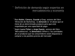 * Definición de demanda según expertos en
mercadotecnia y economía
*Para Kotler, Cámara, Grande y Cruz, autores del libro
"Dirección de Marketing", la demanda es "el deseo que se
tiene de un determinado producto pero que está
respaldado por una capacidad de pago«
*Según Laura Fisher y Jorge Espejo, autores del libro
"Mercadotecnia", la demandase refiere a "las cantidades
de un producto que los consumidores están dispuestos a
comprar a los posibles precios del mercado"
 