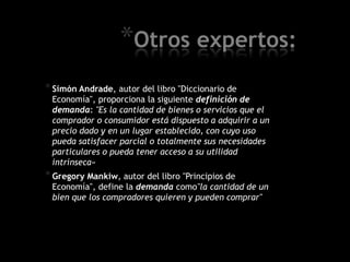 *Otros expertos:
*Simón Andrade, autor del libro "Diccionario de
Economía", proporciona la siguiente definición de
demanda: "Es la cantidad de bienes o servicios que el
comprador o consumidor está dispuesto a adquirir a un
precio dado y en un lugar establecido, con cuyo uso
pueda satisfacer parcial o totalmente sus necesidades
particulares o pueda tener acceso a su utilidad
intrínseca«
*Gregory Mankiw, autor del libro "Principios de
Economía", define la demanda como"la cantidad de un
bien que los compradores quieren y pueden comprar"
 