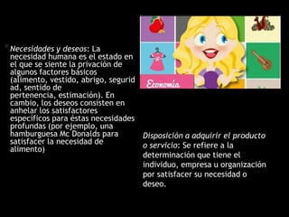 *Necesidades y deseos: La
necesidad humana es el estado en
el que se siente la privación de
algunos factores básicos (alimento,
vestido, abrigo, seguridad, sentido
de pertenencia, estimación). En
cambio, los deseos consisten en
anhelar los satisfactores
específicos para éstas necesidades
profundas (por ejemplo, una
hamburguesa Mc Donalds para
satisfacer la necesidad de
alimento)
Disposición a adquirir el producto
o servicio: Se refiere a la
determinación que tiene el
individuo, empresa u organización
por satisfacer su necesidad o
deseo.
 