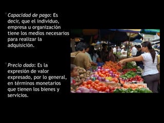 *Capacidad de pago: Es
decir, que el individuo,
empresa u organización
tiene los medios necesarios
para realizar la
adquisición.
*Precio dado: Es la
expresión de valor
expresado, por lo general,
en términos monetarios
que tienen los bienes y
servicios.
 