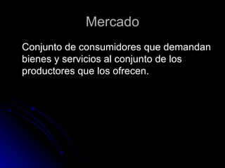 Mercado Conjunto de consumidores que demandan bienes y servicios al conjunto de los productores que los ofrecen.  