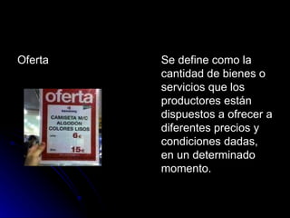 Oferta  Se define como la cantidad de bienes o servicios que los productores están dispuestos a ofrecer a diferentes precios y condiciones dadas, en un determinado momento.  