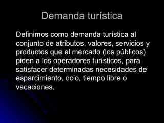 Demanda turística Definimos como demanda turística al conjunto de atributos, valores, servicios y productos que el mercado (los públicos) piden a los operadores turísticos, para satisfacer determinadas necesidades de esparcimiento, ocio, tiempo libre o vacaciones.  