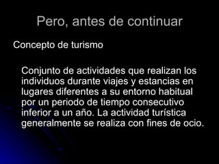 Pero, antes de continuar Concepto de turismo  Conjunto de actividades que realizan los individuos durante viajes y estancias en lugares diferentes a su entorno habitual por un periodo de tiempo consecutivo inferior a un año. La actividad turística generalmente se realiza con fines de ocio. 