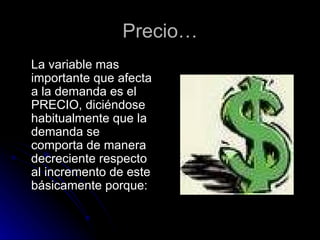Precio… La variable mas importante que afecta a la demanda es el PRECIO, diciéndose habitualmente que la demanda se comporta de manera decreciente respecto al incremento de este básicamente porque: 