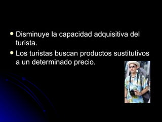 Disminuye la capacidad adquisitiva del turista. Los turistas buscan productos sustitutivos a un determinado precio. 