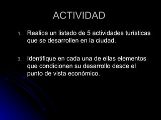 ACTIVIDAD  Realice un listado de 5 actividades turísticas que se desarrollen en la ciudad. Identifique en cada una de ellas elementos que condicionen su desarrollo desde el punto de vista económico.  