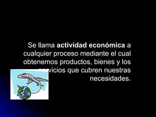 Se llama  actividad económica  a cualquier proceso mediante el cual obtenemos productos, bienes y los servicios que cubren nuestras necesidades. 
