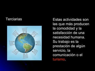 Terciarias  Estas actividades son las que más producen la comodidad y la satisfacción de una necesidad humana. Su trabajo es la prestación de algún servicio, la comunicación o el  turismo .  