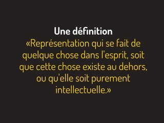 Une déﬁnition
«Représentation qui se fait de
quelque chose dans l'esprit, soit
que cette chose existe au dehors,
ou qu'elle soit purement
intellectuelle.»
 