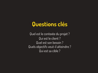 Quel est le contexte du projet ?
Qui est le client ?
Quel est son besoin ?
Quels objectifs veut-il atteindre ?
Qui est sa cible ?
Questions clés
 