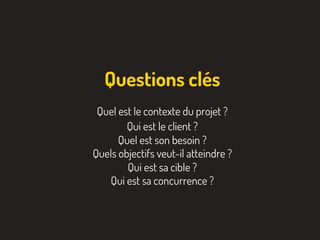 Quel est le contexte du projet ?
Qui est le client ?
Quel est son besoin ?
Quels objectifs veut-il atteindre ?
Qui est sa cible ?
Qui est sa concurrence ?
Questions clés
 