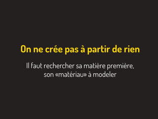 On ne crée pas à partir de rien
Il faut rechercher sa matière première,
son «matériau» à modeler
 