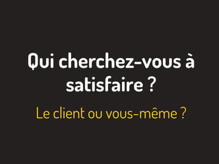 Qui cherchez-vous à
satisfaire ?
Le client ou vous-même ?
 