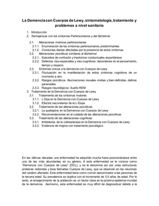 La Demenciacon Cuerpos de Lewy,sintomatología,tratamiento y
problemas a nivel sanitario
1. Introducción
2. Semejanzas con los síntomas Parkinsonianos y del Alzheimer
2.1. Alteraciones motrices parkinsonianas
2.1.1. Enumeración de los síntomas parkinsonianos predominantes
2.1.2. Conductas diarias afectadas por la presencia de estos síntomas
2.2. Alteraciones psicóticas similares al Alzheimer
2.2.1. Episodios de confusión y trastornos conductuales espontáneos
2.2.2. Defectos viso-espaciales y viso-cognitivos: desordenes en el pensamiento,
tiempo y espacio
2.3. Síntomas únicos a la demencia con Cuerpos de Lewy
2.3.1. Fluctuación en la manifestación de estos síntomas cognitivos de un
momento a otro
2.3.2. Rasgos psicóticos: Alucinaciones visuales vívidas y bien definidas, delirios
paranoides
2.3.3. Rasgos neurológicos: Sueño REM
3. Tratamiento de la Demencia con Cuerpos de Lewy
3.1. Tratamiento de los síntomas motores
3.1.1. L-Dpa en la Demencia con Cuerpos de Lewy
3.1.2. Efectos secundarios de la L-Dopa
3.2. Tratamiento de las alteraciones psicóticas
3.2.1. La quetiapina en la Demencia con Cuerpos de Lewy
3.2.2. Recomendaciones en el cuidado de las alteraciones psicóticas
3.3. Tratamiento de las alteraciones cognitivas
3.3.1. Inhibidores de la colinesterasa en la Demencia con Cuerpos de Lewy
3.3.2. Evidencia de mejora con tratamiento psicológico
En las últimas décadas una enfermedad ha adquirido mucha fuera posicionándose entre
una de las más abundantes en su género. A esta enfermedad se le conoce como
“Demencia con Cuerpos de Lewy” (DCL), y se le denomina así por unas estructuras
proteicas redondas y lisas llamadas Cuerpos de Lewy, que se observan en las neuronas
del cerebro afectado. Esta enfermedad tiene como común denominador a las personas de
la tercera edad. Su prevalencia se duplica con el incremento de 5,5 años de edad. Por lo
tanto, el envejecimiento de la población es un factor clave en la próxima epidemia mundial
de la demencia. Asimismo, esta enfermedad es muy difícil de diagnosticar debido a la
 