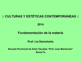 :: CULTURAS Y ESTÉTICAS CONTEMPORÁNEAS ::
2014
Fundamentación de la materia
Prof. Lía Demichelis
Escuela Provincial de Artes Visuales “Prof. Juan Mantovani”
Santa Fe
 