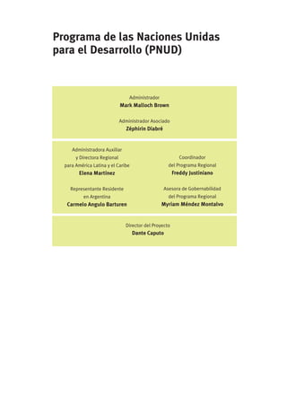 Programa de las Naciones Unidas
para el Desarrollo (PNUD)


                                  Administrador
                              Mark Malloch Brown

                              Administrador Asociado
                                 Zéphirin Diabré


     Administradora Auxiliar
       y Directora Regional                                Coordinador
  para América Latina y el Caribe                    del Programa Regional
        Elena Martínez                                  Freddy Justiniano

    Representante Residente                        Asesora de Gobernabilidad
           en Argentina                              del Programa Regional
   Carmelo Angulo Barturen                        Myriam Méndez Montalvo


                                Director del Proyecto
                                    Dante Caputo
 
