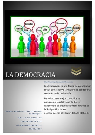 LA DEMOCRACIA
U n i d a d e d u c a t i v a “ S a n F r a n c i s c o
d e M i l a g r o ”
K m 2 ½ V í a N a r a n j i t o
K A R E N B A Y A S V I T E
L I C . N M A R I U X I B A Y A S C .
2 0 / 0 5 / 2 0 1 7
https://es.wikipedia.org/wiki/Democracia
La democracia, es una forma de organización
social que atribuye la titularidad del poder al
conjunto de la ciudadanía.
Entre los casos mejor conocidos se
encuentran la relativamente breve
experiencia de algunas ciudades estados de
la Antigua Grecia, en
especial Atenas alrededor del año 500 a. C.
 
