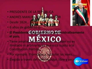 PODER EJECUTIVO
• PRESIDENTE DE LA REPÚBLICA
• ANDRÉS MANUEL LÓPEZ OBRADOR
• Desde 1824… (Guadalupe Victoria)
• 6 años de gobierno ()
• El Presidente dirige política y administrativamente
el país.
• Tiene amplias facultades pero su poder no es
ilimitado ni arbitrario, ya que está sujeto a la
Constitución Política.
• Por ejemplo. Promulgar y ejecutar las leyes……
• Elegido a través del voto popular, libre y secreto
 