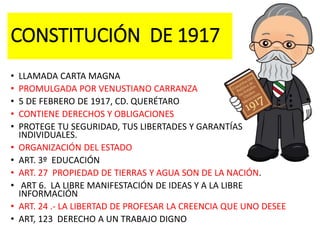 CONSTITUCIÓN DE 1917
• LLAMADA CARTA MAGNA
• PROMULGADA POR VENUSTIANO CARRANZA
• 5 DE FEBRERO DE 1917, CD. QUERÉTARO
• CONTIENE DERECHOS Y OBLIGACIONES
• PROTEGE TU SEGURIDAD, TUS LIBERTADES Y GARANTÍAS
INDIVIDUALES.
• ORGANIZACIÓN DEL ESTADO
• ART. 3º EDUCACIÓN
• ART. 27 PROPIEDAD DE TIERRAS Y AGUA SON DE LA NACIÓN.
• ART 6. LA LIBRE MANIFESTACIÓN DE IDEAS Y A LA LIBRE
INFORMACIÓN
• ART. 24 .- LA LIBERTAD DE PROFESAR LA CREENCIA QUE UNO DESEE
• ART, 123 DERECHO A UN TRABAJO DIGNO
 