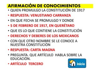 • QUIEN PROMULGO LA CONSTITUCIÓN DE 1917
• RESPUESTA: VENUSTIANO CARRANZA
• EN QUE FECHA SE PROMULGO Y DONDE
• 5 DE FEBRERO DE 1917, EN QUERÉTARO
• QUE ES LO QUE CONTIENE LA CONSTITUCIÓN
• DERECHOS Y DEBERES DE LOS MEXICANOS
• CON QUE OTRO NOMBRE SE LE CONOCE A
NUESTRA CONSTITUCIÓN
• RESPUESTA: CARTA MAGNA
• PREGUNTA. QUE ARTÍCULO HABLA SOBRE LA
EDUCACIÓN.
• ARTÍCULO TERCERO
AFIRMACIÓN DE CONOCIMIENTOS
 