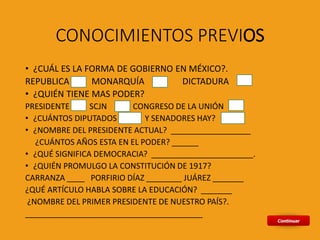 CONOCIMIENTOS PREVIOS
• ¿CUÁL ES LA FORMA DE GOBIERNO EN MÉXICO?.
REPUBLICA MONARQUÍA DICTADURA
• ¿QUIÉN TIENE MAS PODER?
PRESIDENTE SCJN CONGRESO DE LA UNIÓN
• ¿CUÁNTOS DIPUTADOS Y SENADORES HAY?
• ¿NOMBRE DEL PRESIDENTE ACTUAL? __________________
¿CUÁNTOS AÑOS ESTA EN EL PODER? ______
• ¿QUÉ SIGNIFICA DEMOCRACIA? _______________________.
• ¿QUIÉN PROMULGO LA CONSTITUCIÓN DE 1917?
CARRANZA ____ PORFIRIO DÍAZ ________ JUÁREZ _______
¿QUÉ ARTÍCULO HABLA SOBRE LA EDUCACIÓN? _______
¿NOMBRE DEL PRIMER PRESIDENTE DE NUESTRO PAÍS?.
________________________________________
 