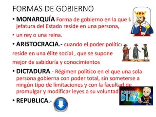 FORMAS DE GOBIERNO
• MONARQUÍA Forma de gobierno en la que la
jefatura del Estado reside en una persona,
• un rey o una reina.
• ARISTOCRACIA.- cuando el poder político
reside en una élite social , que se supone
mejor de sabiduría y conocimientos
• DICTADURA.- Régimen político en el que una sola
persona gobierna con poder total, sin someterse a
ningún tipo de limitaciones y con la facultad de
promulgar y modificar leyes a su voluntad.
• REPUBLICA.-
 