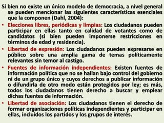 Si bien no existe un único modelo de democracia, a nivel general
se pueden mencionar las siguientes características esenciales
que la componen (Dahl, 2004):
• Elecciones libres, periódicas y limpias: Los ciudadanos pueden
participar en ellas tanto en calidad de votantes como de
candidatos (si bien pueden imponerse restricciones en
términos de edad y residencia).
• Libertad de expresión: Los ciudadanos pueden expresarse en
público sobre una amplia gama de temas políticamente
relevantes sin temor al castigo.
• Fuentes de información independientes: Existen fuentes de
información política que no se hallan bajo control del gobierno
ni de un grupo único y cuyos derechos a publicar información
o difundirla de otro modo están protegidos por ley; es más,
todos los ciudadanos tienen derecho a buscar y emplear
dichas fuentes de información.
• Libertad de asociación: Los ciudadanos tienen el derecho de
formar organizaciones políticas independientes y participar en
ellas, incluidos los partidos y los grupos de interés.
 