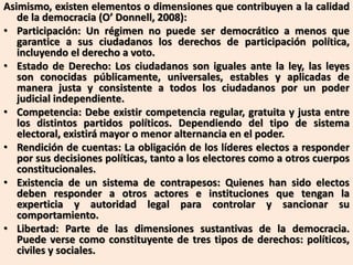 Asimismo, existen elementos o dimensiones que contribuyen a la calidad
de la democracia (O’ Donnell, 2008):
• Participación: Un régimen no puede ser democrático a menos que
garantice a sus ciudadanos los derechos de participación política,
incluyendo el derecho a voto.
• Estado de Derecho: Los ciudadanos son iguales ante la ley, las leyes
son conocidas públicamente, universales, estables y aplicadas de
manera justa y consistente a todos los ciudadanos por un poder
judicial independiente.
• Competencia: Debe existir competencia regular, gratuita y justa entre
los distintos partidos políticos. Dependiendo del tipo de sistema
electoral, existirá mayor o menor alternancia en el poder.
• Rendición de cuentas: La obligación de los líderes electos a responder
por sus decisiones políticas, tanto a los electores como a otros cuerpos
constitucionales.
• Existencia de un sistema de contrapesos: Quienes han sido electos
deben responder a otros actores e instituciones que tengan la
experticia y autoridad legal para controlar y sancionar su
comportamiento.
• Libertad: Parte de las dimensiones sustantivas de la democracia.
Puede verse como constituyente de tres tipos de derechos: políticos,
civiles y sociales.
 