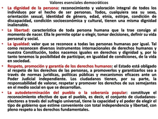 Valores esenciales democráticos
• La dignidad de la persona: reconocimiento y valoración integral de todos los
individuos por el hecho de ser personas. Todos, cualquiera sea su sexo,
orientación sexual, identidad de género, edad, etnia, estirpe, condición de
discapacidad, condición socioeconómica y cultural, tienen una misma dignidad
inalienable.
• La libertad: característica de toda persona humana que la trae consigo al
momento de nacer. Ella le permite optar o elegir, tomar decisiones, definir su vida
personal y social.
• La igualdad: valor que se reconoce a todas las personas humanas por igual. Tal
como reconocen diversos instrumentos internacionales de derechos humanos y
nuestra Constitución, todos nacemos iguales en derechos y dignidad y, por lo
tanto tenemos la posibilidad de participar, en igualdad de condiciones, de la vida
en sociedad.
• Respeto, promoción y garantía de los derechos humanos: el Estado está obligado
al respeto de los derechos de las personas, a promoverlos y garantizarlos sea a
través de normas jurídicas, políticas públicas y mecanismos eficaces ante un
Poder Judicial independiente. Los ciudadanos tienen, por su parte, la
responsabilidad de valorar, respetar y promover los derechos de sus semejantes
en el medio social en que se desarrollan.
• La autodeterminación del pueblo o la soberanía popular: constituye el
reconocimiento efectivo de que el pueblo, es decir, el conjunto de ciudadanos-
electores a través del sufragio universal, tiene la capacidad y el poder de elegir el
tipo de gobierno que estime conveniente con total independencia y libertad, con
pleno respeto a los derechos fundamentales.
 