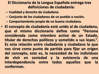 El Diccionario de la Lengua Española entrega tres
definiciones de ciudadanía:
– Cualidad y derecho de ciudadano.
– Conjunto de los ciudadanos de un pueblo o nación.
– Comportamiento propio de un bueno ciudadano.
• El concepto de ciudadanía está unido al de ciudadano,
que el mismo diccionario define como “Persona
considerada como miembro activo de un Estado,
titular de derechos políticos y sometido a sus leyes.”.
Es esta relación entre ciudadanía y ciudadano la que
nos sirve como punto de partida para fijar un origen
del concepto, esto es, la necesidad de los individuos
de vivir en sociedad y la existencia de una
interdependencia entre todos aquellos que la
conforman.
 