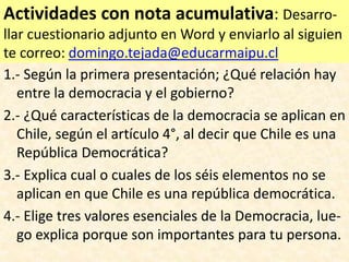 Actividades con nota acumulativa: Desarro-
llar cuestionario adjunto en Word y enviarlo al siguien
te correo: domingo.tejada@educarmaipu.cl
1.- Según la primera presentación; ¿Qué relación hay
entre la democracia y el gobierno?
2.- ¿Qué características de la democracia se aplican en
Chile, según el artículo 4°, al decir que Chile es una
República Democrática?
3.- Explica cual o cuales de los séis elementos no se
aplican en que Chile es una república democrática.
4.- Elige tres valores esenciales de la Democracia, lue-
go explica porque son importantes para tu persona.
 
