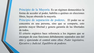 Principio de la Mayoría. Es un régimen democrático la
forma de acceder al poder, habilita a quiénes en elecciones
libres, hayan obtenido la mayoría.
Principio de separación de poderes. El poder no se
concentra en una persona, sino que se comparte, esto
permite mayor libertad y genera garantía de las libertades
de todos.
El criterio orgánico hace referencia a los órganos que se
encargan de esas funciones debidamente separados uno del
otro y ejerciendo el control entre ellos: Poder legislativo,
Ejecutivo y Judicial. Equilibrio de poderes.
 