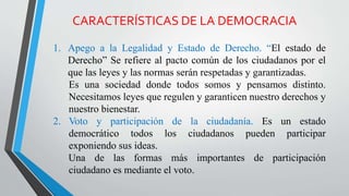 CARACTERÍSTICAS DE LA DEMOCRACIA
1. Apego a la Legalidad y Estado de Derecho. “El estado de
Derecho” Se refiere al pacto común de los ciudadanos por el
que las leyes y las normas serán respetadas y garantizadas.
Es una sociedad donde todos somos y pensamos distinto.
Necesitamos leyes que regulen y garanticen nuestro derechos y
nuestro bienestar.
2. Voto y participación de la ciudadanía. Es un estado
democrático todos los ciudadanos pueden participar
exponiendo sus ideas.
Una de las formas más importantes de participación
ciudadano es mediante el voto.
 