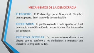 MECANISMOS DE LA DEMOCRACIA
PLEBISCITO El Pueblo elige por el Si o por el No sobre
una propuesta. En el marco de la constitución.
REFERENDUM. El pueblo concede o no la aprobación final
de cambio o modificación de la constitución. Por intermedio
del congreso.
INICIATIVA POPULAR. Es un mecanismo democrático
directa que se confiere a los ciudadanos a presentar una
iniciativa o propuesta de ley..
 