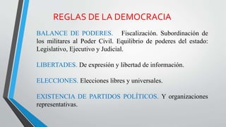 REGLAS DE LA DEMOCRACIA
BALANCE DE PODERES. Fiscalización. Subordinación de
los militares al Poder Civil. Equilibrio de poderes del estado:
Legislativo, Ejecutivo y Judicial.
LIBERTADES. De expresión y libertad de información.
ELECCIONES. Elecciones libres y universales.
EXISTENCIA DE PARTIDOS POLÍTICOS. Y organizaciones
representativas.
 