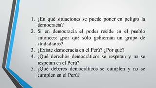 1. ¿En qué situaciones se puede poner en peligro la
democracia?
2. Si en democracia el poder reside en el pueblo
entonces: ¿por qué sólo gobiernan un grupo de
ciudadanos?
3. ¿Existe democracia en el Perú? ¿Por qué?
4. ¿Qué derechos democráticos se respetan y no se
respetan en el Perú?
5. ¿Qué deberes democráticos se cumplen y no se
cumplen en el Perú?
 