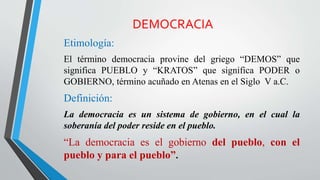 DEMOCRACIA
Etimología:
El término democracia provine del griego “DEMOS” que
significa PUEBLO y “KRATOS” que significa PODER o
GOBIERNO, término acuñado en Atenas en el Siglo V a.C.
Definición:
La democracia es un sistema de gobierno, en el cual la
soberanía del poder reside en el pueblo.
“La democracia es el gobierno del pueblo, con el
pueblo y para el pueblo”.
 