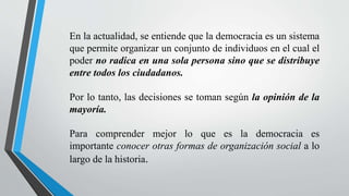 En la actualidad, se entiende que la democracia es un sistema
que permite organizar un conjunto de individuos en el cual el
poder no radica en una sola persona sino que se distribuye
entre todos los ciudadanos.
Por lo tanto, las decisiones se toman según la opinión de la
mayoría.
Para comprender mejor lo que es la democracia es
importante conocer otras formas de organización social a lo
largo de la historia.
 
