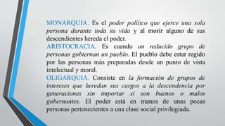 MONARQUIA. Es el poder político que ejerce una sola
persona durante toda su vida y al morir alguno de sus
descendientes hereda el poder.
ARISTOCRACIA. Es cuando un reducido grupo de
personas gobiernan un pueblo. El pueblo debe estar regido
por las personas más preparadas desde un punto de vista
intelectual y moral.
OLIGARQUIA. Consiste en la formación de grupos de
intereses que heredan sus cargos a la descendencia por
generaciones sin importar si son buenos o malos
gobernantes. El poder está en manos de unas pocas
personas pertenecientes a una clase social privilegiada.
 