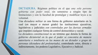 DICTADURA. Régimen político en el que una sola persona
gobierna con poder total, sin someterse a ningún tipo de
limitaciones y con la facultad de promulgar y modificar leyes a su
voluntad.
Una dictadura militar es una forma de gobierno autoritario en la
cual (en mayor o menor grado) las instituciones ejecutivas,
legislativas y judiciales son controladas por las fuerzas armadas
que impiden cualquier forma de control democrático y social.
La dictadura constitucional es un término que denota la forma de
gobierno dictatorial en la que el poder se concentra de manera
autoritaria o totalitaria en las manos de un dictador o grupo de
personas (dictadura del proletariado), controlando estos, directa o
indirectamente, los poderes Legislativo, Ejecutivo y Judicial.
 
