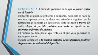 DEMOCRACIA. Forma de gobierno en la que el poder reside
en el Pueblo.
El pueblo es quien se gobierna a si mismo, pero esto lo hace de
manera representativa, es decir recurriendo a alguien que lo
represente es la toma de decisiones. Esto lo hace a través del
voto, elegir el partido político que más se ajuste a sus
intereses y formas de pensar.
El partido político por el que votó es el que va a gobernar en
su representación.
He ahí la función y la misión original de los partidos políticos
Representar la voluntad del pueblo.
 