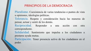 PRINCIPIOS DE LA DEMOCRACIA
Pluralismo. Coexistencia de varias tendencias o puntos de vista
u opiniones, ideologías políticas.
Tolerancia. Respeto y consideración hacia las maneras de
pensar, actuar y sentir de los demás.
Reciprocidad. Responder a una acción con otra
correspondiente.
Solidaridad. Sentimiento que impulsa a los ciudadanos a
prestarse ayuda mutua.
Participación. Tener presencia activa de los ciudadanos en el
poder.
 